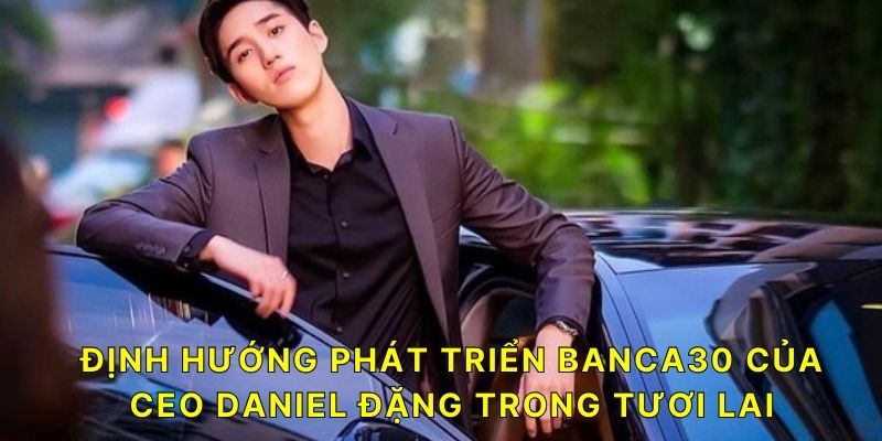 Định hướng phát triển BANCA30 của CEO Daniel Đặng trong tương lai